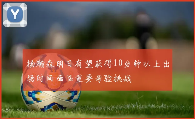 杨瀚森明日有望获得10分钟以上出场时间面临重要考验挑战