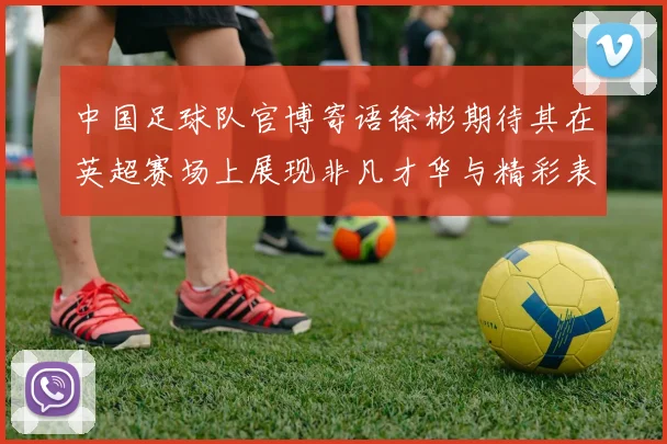 中国足球队官博寄语徐彬期待其在英超赛场上展现非凡才华与精彩表现