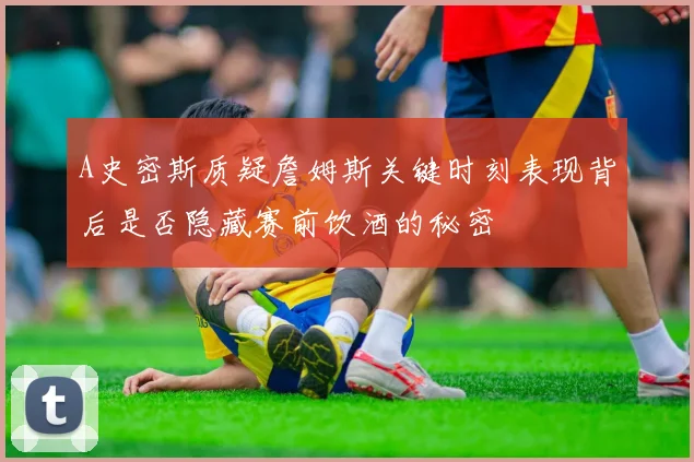 A史密斯质疑詹姆斯关键时刻表现背后是否隐藏赛前饮酒的秘密