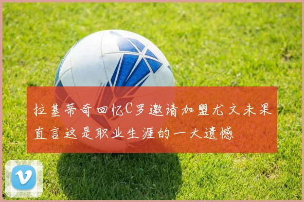 拉基蒂奇回忆C罗邀请加盟尤文未果直言这是职业生涯的一大遗憾