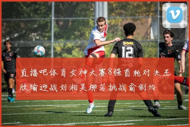 直播吧体育女神大赛8强首轮对决王欣瑜迎战刘湘吴柳芳挑战俞俐均