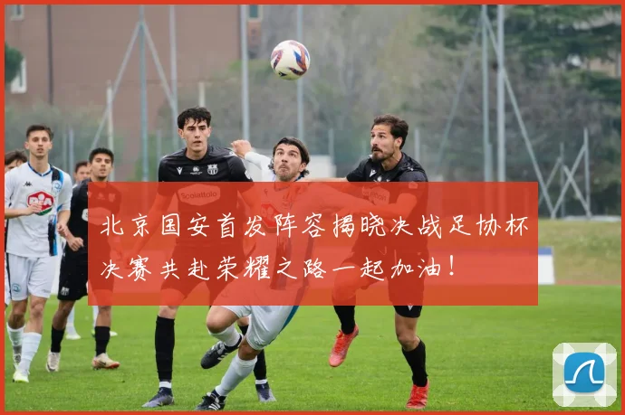 北京国安首发阵容揭晓决战足协杯决赛共赴荣耀之路一起加油！