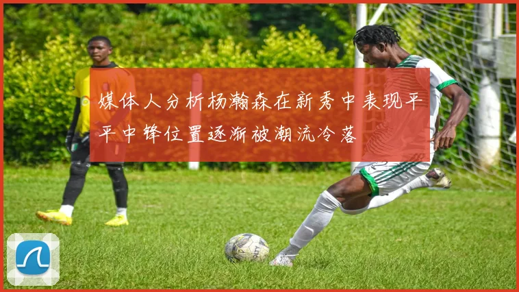 媒体人分析杨瀚森在新秀中表现平平中锋位置逐渐被潮流冷落