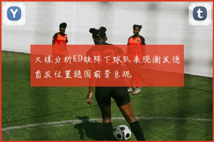 火媒分析KD缺阵下球队表现谢泼德首发位置稳固前景乐观