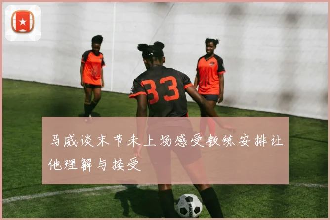 马威谈末节未上场感受教练安排让他理解与接受