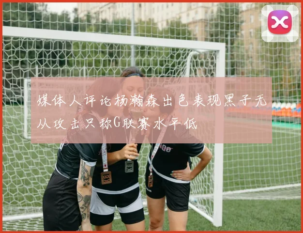 媒体人评论杨瀚森出色表现黑子无从攻击只称G联赛水平低