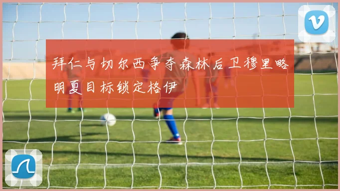拜仁与切尔西争夺森林后卫穆里略明夏目标锁定格伊