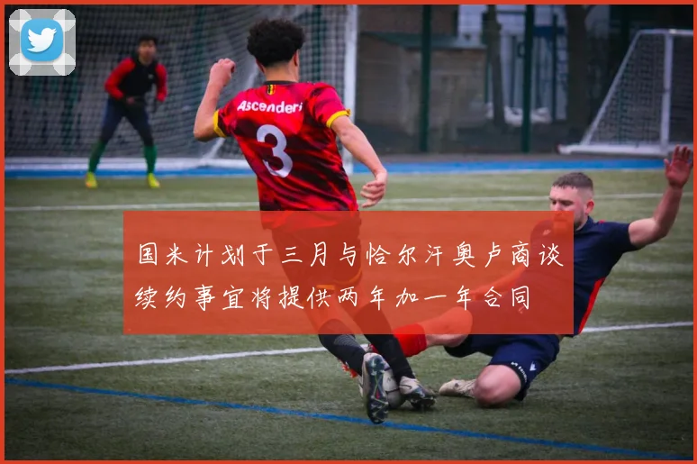 国米计划于三月与恰尔汗奥卢商谈续约事宜将提供两年加一年合同