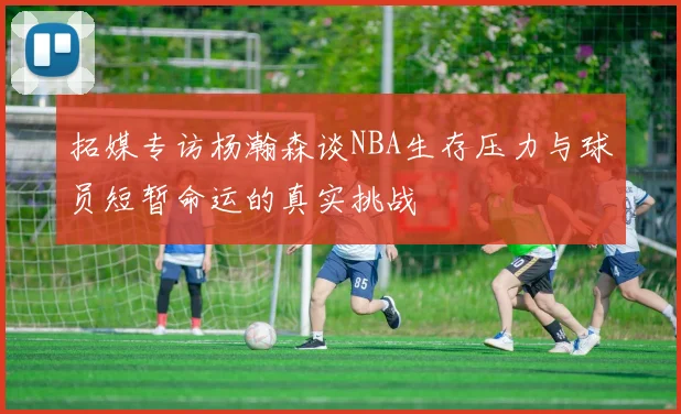 拓媒专访杨瀚森谈NBA生存压力与球员短暂命运的真实挑战