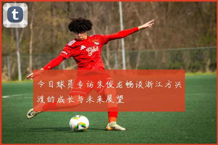 今日球员专访朱俊龙畅谈浙江方兴渡的成长与未来展望