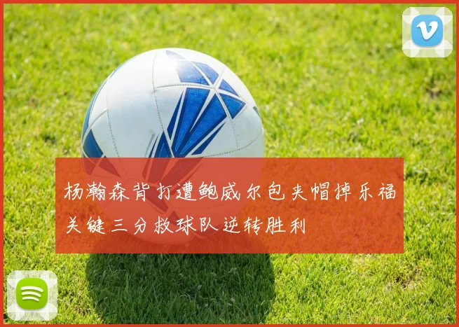 杨瀚森背打遭鲍威尔包夹帽掉乐福关键三分救球队逆转胜利