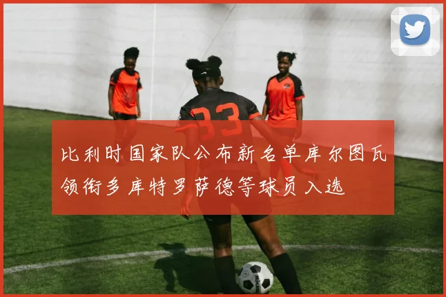 比利时国家队公布新名单库尔图瓦领衔多库特罗萨德等球员入选