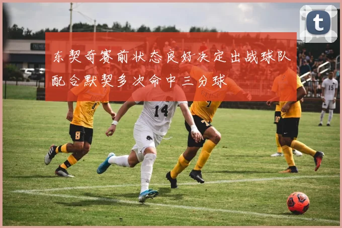 东契奇赛前状态良好决定出战球队配合默契多次命中三分球