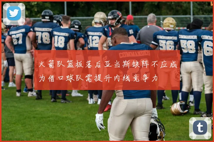 火箭队篮板落后亚当斯缺阵不应成为借口球队需提升内线竞争力