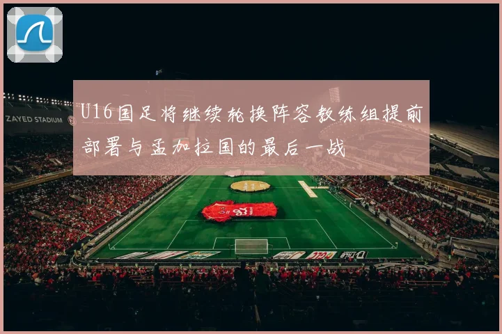 U16国足将继续轮换阵容教练组提前部署与孟加拉国的最后一战