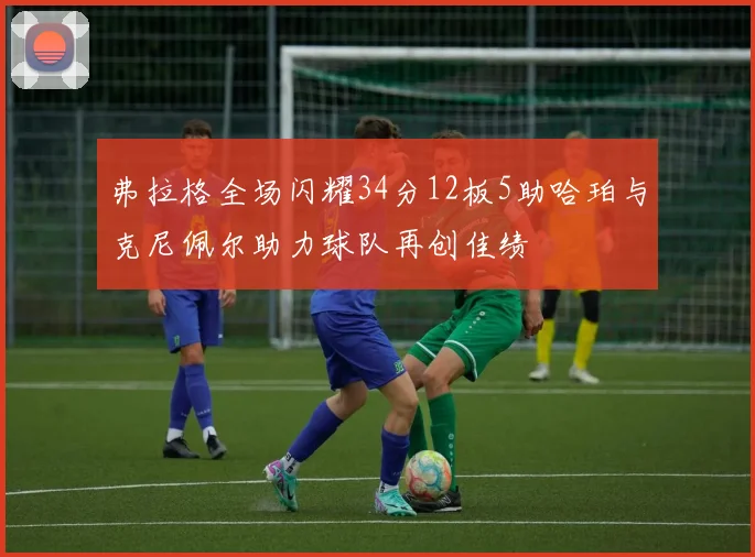 弗拉格全场闪耀34分12板5助哈珀与克尼佩尔助力球队再创佳绩