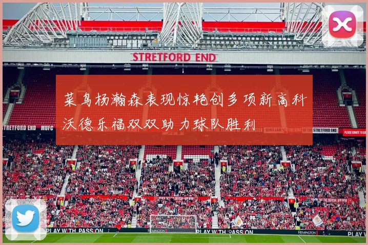 菜鸟杨瀚森表现惊艳创多项新高科沃德乐福双双助力球队胜利