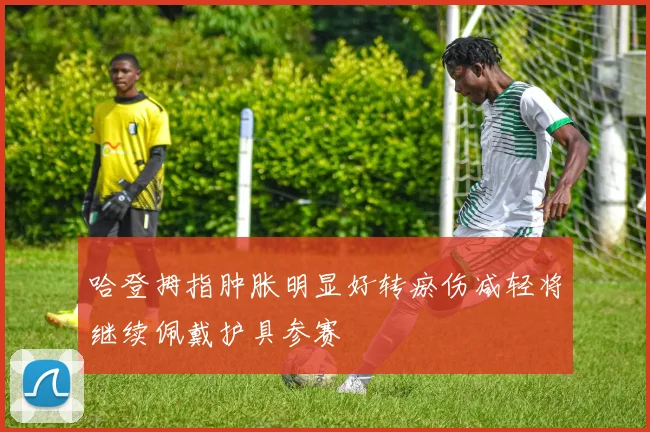 哈登拇指肿胀明显好转瘀伤减轻将继续佩戴护具参赛
