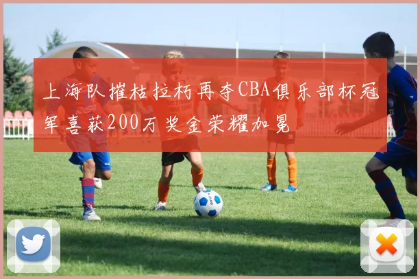 上海队摧枯拉朽再夺CBA俱乐部杯冠军喜获200万奖金荣耀加冕
