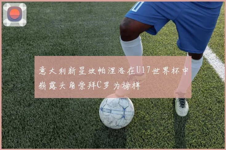 意大利新星坎帕涅洛在U17世界杯中崭露头角崇拜C罗为榜样
