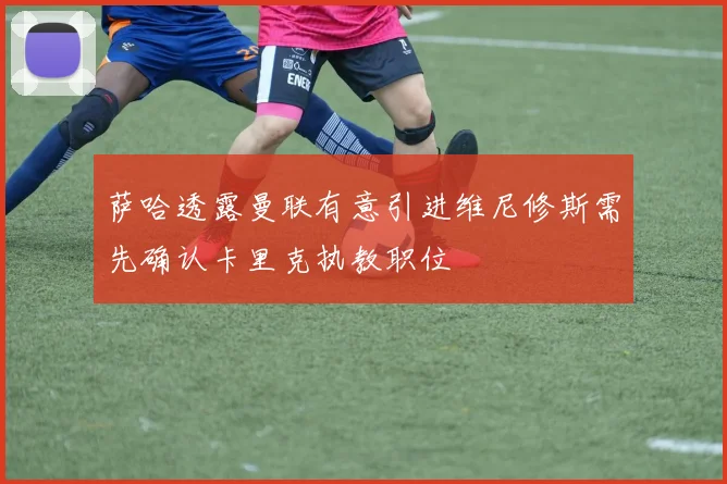 萨哈透露曼联有意引进维尼修斯需先确认卡里克执教职位