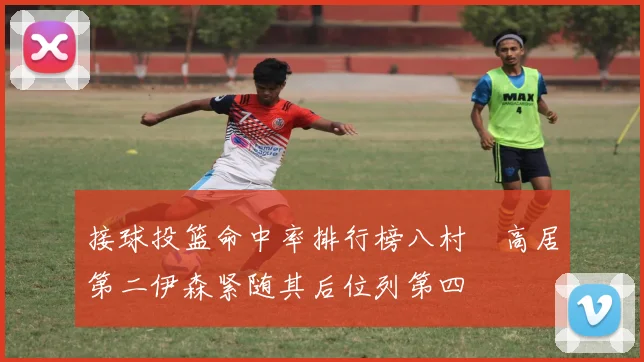 接球投篮命中率排行榜八村塁高居第二伊森紧随其后位列第四