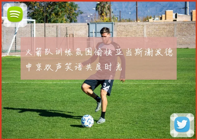 火箭队训练氛围愉快亚当斯谢泼德申京欢声笑语共度时光